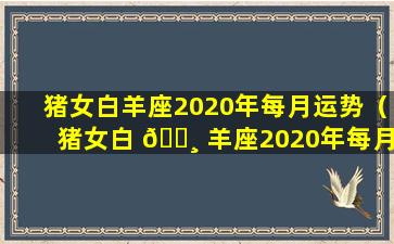 猪女白羊座2020年每月运势（猪女白 🌸 羊座2020年每月运势及运程 🕊 ）